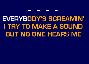 EVERYBODY'S SCREAMIN'
I TRY TO MAKE A SOUND
BUT NO ONE HEARS ME