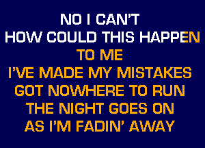 NO I CAN'T
HOW COULD THIS HAPPEN
TO ME
I'VE MADE MY MISTAKES
GOT NOUVHERE TO RUN
THE NIGHT GOES ON
AS I'M FADIN' AWAY