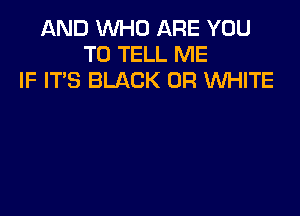 AND WHO ARE YOU
TO TELL ME
IF ITS BLACK 0R WHITE