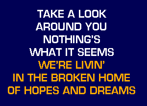 TAKE A LOOK
AROUND YOU
NOTHING'S
WHAT IT SEEMS
WERE LIVIN'

IN THE BROKEN HOME
OF HOPES AND DREAMS