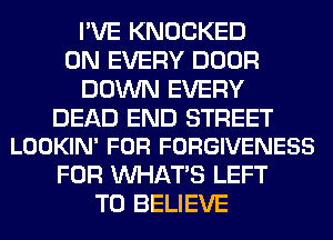 I'VE KNOCKED
0N EVERY DOOR
DOWN EVERY

DEAD END STREET
LOOKIN' FOR FORGIVENESS

FOR WHATS LEFT
TO BELIEVE
