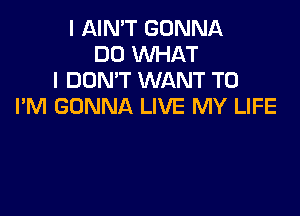 I AIN'T GONNA
DD WHAT
I DON'T WANT TO
I'M GONNA LIVE MY LIFE