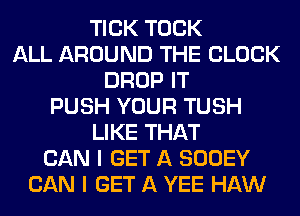 TICK TOCK
ALL AROUND THE BLOCK
DROP IT
PUSH YOUR TUSH
LIKE THAT
CAN I GET A SOOEY
CAN I GET A YEE HAW