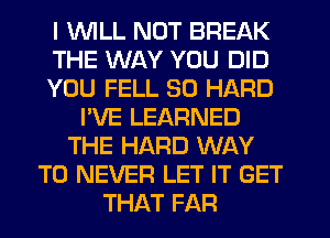 I 'WILL NOT BREAK
THE WAY YOU DID
YOU FELL SO HARD
I'VE LEARNED
THE HARD WAY
TO NEVER LET IT GET
THAT FAR