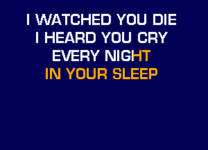 I WATCHED YOU DIE
I HEARD YOU CRY
EVERY NIGHT
IN YOUR SLEEP