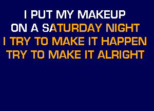 I PUT MY MAKEUP
ON A SATURDAY NIGHT
I TRY TO MAKE IT HAPPEN
TRY TO MAKE IT ALRIGHT