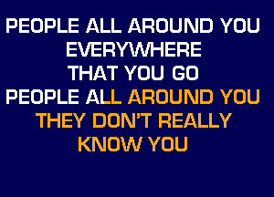 PEOPLE ALL AROUND YOU
EVERYWHERE
THAT YOU GO
PEOPLE ALL AROUND YOU
THEY DON'T REALLY
KNOW YOU