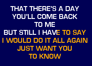 THAT THERE'S A DAY
YOU'LL COME BACK
TO ME
BUT STILL I HAVE TO SAY
I WOULD DO IT ALL AGAIN
JUST WANT YOU
TO KNOW