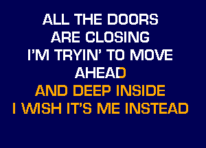 ALL THE DOORS
ARE CLOSING
I'M TRYIN' TO MOVE
AHEAD
AND DEEP INSIDE
I WISH ITS ME INSTEAD