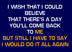 I INISH THAT I COULD
BELIEVE
THAT THERE'S A DAY
YOU'LL COME BACK
TO ME
BUT STILL I HAVE TO SAY
I WOULD DO IT ALL AGAIN