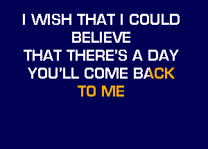 I 1U'UISH THAT I COULD
BELIEVE

THAT THERES A DAY

YOU'LL COME BACK
TO ME