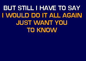 BUT STILL I HAVE TO SAY
I WOULD DO IT ALL AGAIN
JUST WANT YOU
TO KNOW