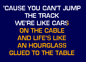 'CAUSE YOU CAN'T JUMP
THE TRACK
WERE LIKE CARS
ON THE CABLE
AND LIFE'S LIKE
AN HOURGLASS
GLUED TO THE TABLE