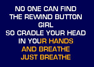 NO ONE CAN FIND
THE REINlND BUTTON
GIRL
SO CRADLE YOUR HEAD
IN YOUR HANDS
AND BREATHE
JUST BREATHE