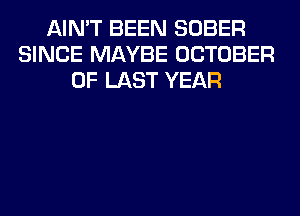 AIN'T BEEN SOBER
SINCE MAYBE OCTOBER
0F LAST YEAR