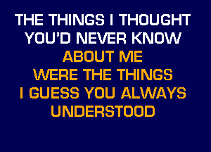 THE THINGS I THOUGHT
YOU'D NEVER KNOW
ABOUT ME
WERE THE THINGS
I GUESS YOU ALWAYS
UNDERSTOOD