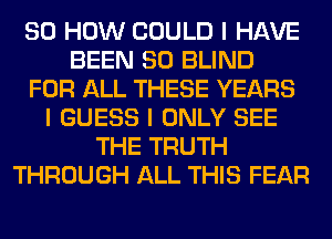 80 HOW COULD I HAVE
BEEN SO BLIND
FOR ALL THESE YEARS
I GUESS I ONLY SEE
THE TRUTH
THROUGH ALL THIS FEAR