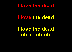 I love the dead

I love the dead

I love the dead
uh uh uh uh