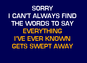 SORRY
I CAN'T ALWAYS FIND
THE WORDS TO SAY
EVERYTHING
I'VE EVER KNOWN
GETS SWEPT AWAY