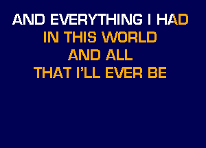 AND EVERYTHING I HAD
IN THIS WORLD
AND ALL
THAT I'LL EVER BE