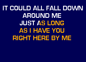 IT COULD ALL FALL DOWN
AROUND ME
JUST AS LONG
AS I HAVE YOU
RIGHT HERE BY ME