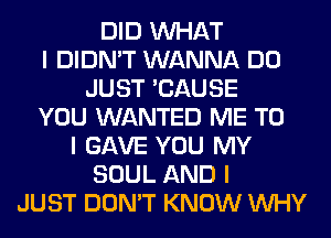 DID INHAT
I DIDN'T WANNA DO
JUST 'CAUSE
YOU WANTED ME TO
I GAVE YOU MY
SOUL AND I
JUST DON'T KNOW INHY