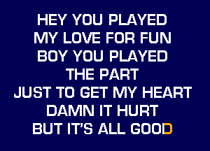 HEY YOU PLAYED
MY LOVE FOR FUN
BOY YOU PLAYED
THE PART
JUST TO GET MY HEART
DAMN IT HURT
BUT ITS ALL GOOD