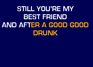 STILL YOU'RE MY
BEST FRIEND
AND AFTER A GOOD GOOD
DRUNK