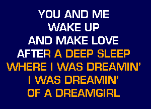 YOU AND ME
WAKE UP
AND MAKE LOVE
AFTER A DEEP SLEEP
WHERE I WAS DREAMIN'
I WAS DREAMIN'
OF A DREAMGIRL