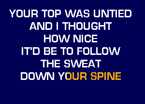 YOUR TOP WAS UNTIED
AND I THOUGHT
HOW NICE
ITD BE TO FOLLOW
THE SWEAT
DOWN YOUR SPINE