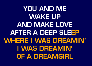 YOU AND ME
WAKE UP
AND MAKE LOVE
AFTER A DEEP SLEEP
WHERE I WAS DREAMIN'
I WAS DREAMIN'
OF A DREAMGIRL
