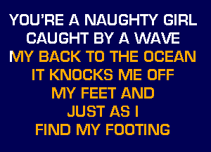 YOU'RE A NAUGHTY GIRL
CAUGHT BY A WAVE
MY BACK TO THE OCEAN
IT KNOCKS ME OFF
MY FEET AND
JUST AS I
FIND MY FOOTING