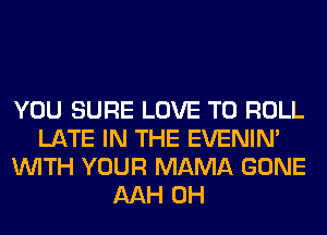 YOU SURE LOVE TO ROLL
LATE IN THE EVENIN'
WITH YOUR MAMA GONE
AAH 0H