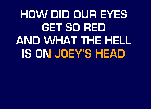HOW DID OUR EYES
GET 30 RED
AND WHAT THE HELL
IS ON JOEYB HEAD
