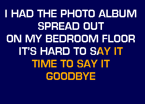 I HAD THE PHOTO ALBUM
SPREAD OUT
ON MY BEDROOM FLOOR
ITS HARD TO SAY IT
TIME TO SAY IT
GOODBYE
