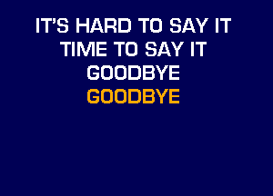 IT'S HARD TO SAY IT
TIME TO SAY IT
GOODBYE
GOODBYE