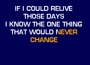 IF I COULD RELIVE
THOSE DAYS
I KNOW THE ONE THING
THAT WOULD NEVER
CHANGE