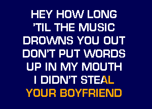 HEY HOW LONG
'TIL THE MUSIC
BROWNS YOU OUT
DON'T PUT WORDS
UP IN MY MOUTH
I DIDN'T STEAL
YOUR BOYFRIEND