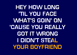 HEY HOW LONG
'TIL YOU FACE
WHATS GOIN' 0N
'CAUSE YOU REALLY
GOT IT WRONG
I DIDN'T STEAL
YOUR BOYFRIEND