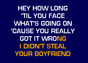 HEY HOW LONG
'TIL YOU FACE
WHAT'S GOING ON
'CAUSE YOU REALLY
GOT IT WRONG
I DIDN'T STEAL
YOUR BOYFRIEND