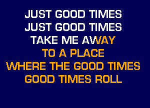 JUST GOOD TIMES
JUST GOOD TIMES
TAKE ME AWAY
TO A PLACE
WHERE THE GOOD TIMES
GOOD TIMES ROLL