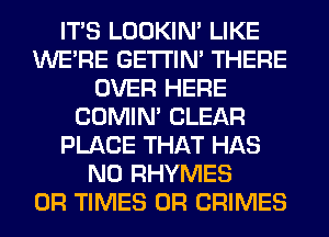 ITS LOOKIN' LIKE
WERE GETI'IM THERE
OVER HERE
COMIM CLEAR
PLACE THAT HAS
NO RHYMES
0R TIMES 0R CRIMES