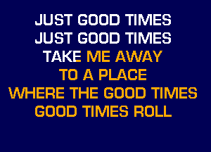 JUST GOOD TIMES
JUST GOOD TIMES
TAKE ME AWAY
TO A PLACE
WHERE THE GOOD TIMES
GOOD TIMES ROLL