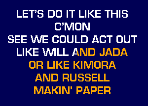 LET'S DO IT LIKE THIS
LTMON
SEE WE COULD ACT OUT
LIKE WILL AND JADA
0R LIKE KIMORA
AND RUSSELL
MAKIM PAPER