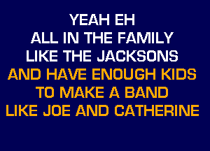 YEAH EH
ALL IN THE FAMILY
LIKE THE JACKSONS
AND HAVE ENOUGH KIDS
TO MAKE A BAND
LIKE JOE AND CATHERINE