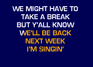 WE MIGHT HAVE TO
TAKE A BREAK
BUT Y'ALL KNOW
WE'LL BE BACK
NEXT WEEK
I'M SINGIN'