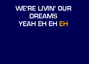 WE'RE LIVIN' OUR
DREAMS
YEAH EH EH EH