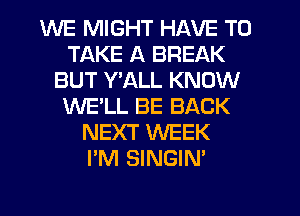 WE MIGHT HAVE TO
TAKE A BREAK
BUT Y'ALL KNOW
WE'LL BE BACK
NEXT WEEK
I'M SINGIN'