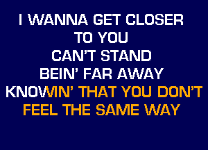 I WANNA GET CLOSER
TO YOU
CAN'T STAND
BEIN' FAR AWAY
KNOUVIN' THAT YOU DON'T
FEEL THE SAME WAY