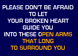 PLEASE DON'T BE AFRAID
TO LET
YOUR BROKEN HEART
GUIDE YOU
INTO THESE OPEN ARMS
THAT LONG
T0 SURROUND YOU
